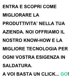 ENTRA E SCOPRI COME MIGLIORARE LA PRODUTTIVITA’ NELLA TUA AZIENDA. NOI OFFRIAMO IL NOSTRO KNOW-HOW E LA MIGLIORE TECNOLOGIA PER OGNI VOSTRA ESIGENZA IN SALDATURA.
A VOI BASTA UN CLICK... GO! 